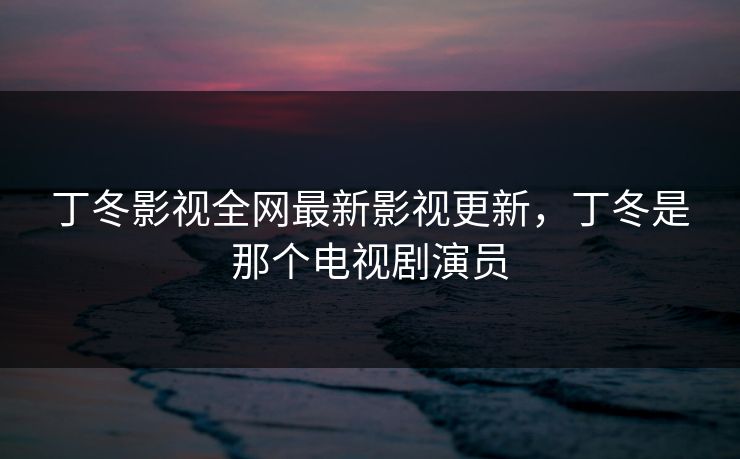 丁冬影视全网最新影视更新，丁冬是那个电视剧演员
