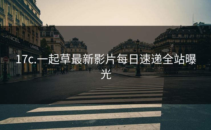 17c.一起草最新影片每日速递全站曝光