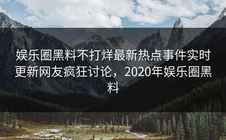 娱乐圈黑料不打烊最新热点事件实时更新网友疯狂讨论，2020年娱乐圈黑料