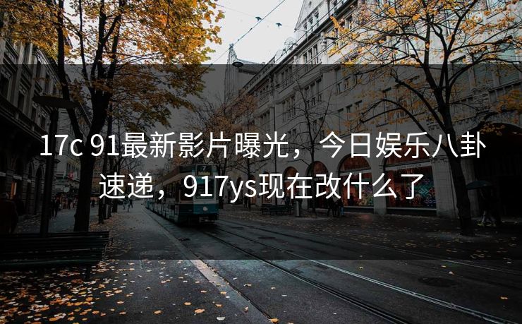 17c 91最新影片曝光,今日娱乐八卦速递,917ys现在改什么了 17c 91最新影片曝光,今日娱乐八卦速递,917ys现在改什么了