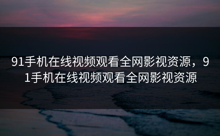91手机在线视频观看全网影视资源,91手机在线视频观看全网影视资源 91手机在线视频观看全网影视资源,91手机在线视频观看全网影视资源