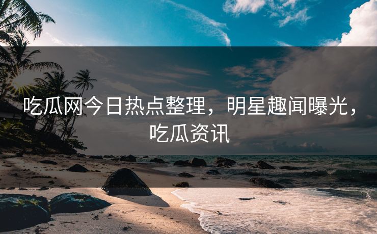 吃瓜网今日热点整理，明星趣闻曝光，吃瓜资讯