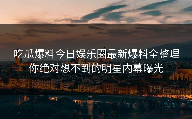 吃瓜爆料今日娱乐圈最新爆料全整理你绝对想不到的明星内幕曝光 吃瓜爆料今日娱乐圈最新爆料全整理你绝对想不到的明星内幕曝光