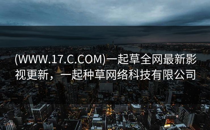 (WWW.17.C.COM)一起草全网最新影视更新,一起种草网络科技有限公司 (WWW.17.C.COM)一起草全网最新影视更新,一起种草网络科技有限公司