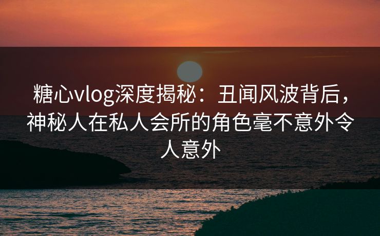 糖心vlog深度揭秘：丑闻风波背后，神秘人在私人会所的角色毫不意外令人意外