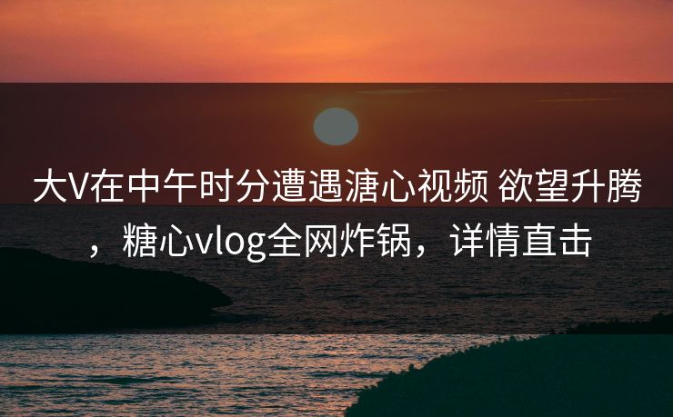 大V在中午时分遭遇溏心视频 欲望升腾，糖心vlog全网炸锅，详情直击