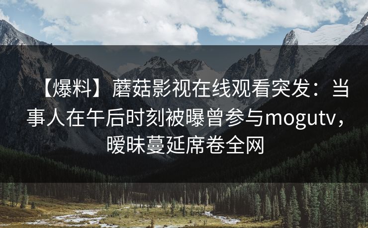 【爆料】蘑菇影视在线观看突发:当事人在午后时刻被曝曾参与mogutv,暧昧蔓延席卷全网 【爆料】蘑菇影视在线观看突发:当事人在午后时刻被曝曾参与mogutv,暧昧蔓延席卷全网
