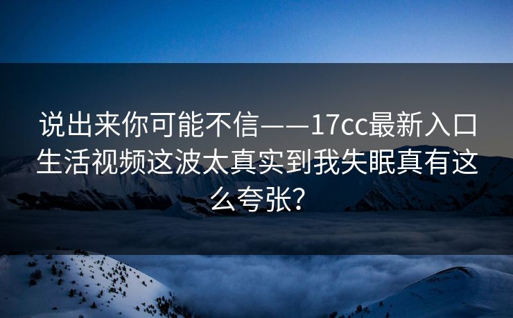 说出来你可能不信——17cc最新入口生活视频这波太真实到我失眠真有这么夸张? 说出来你可能不信——17cc最新入口生活视频这波太真实到我失眠真有这么夸张?