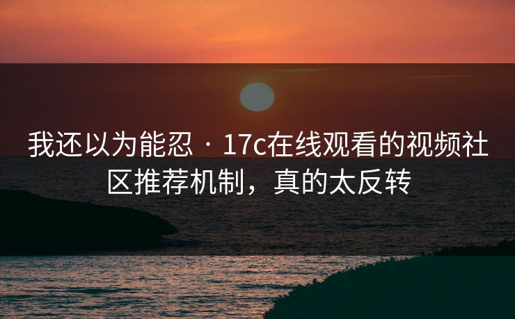 我还以为能忍 · 17c在线观看的视频社区推荐机制，真的太反转