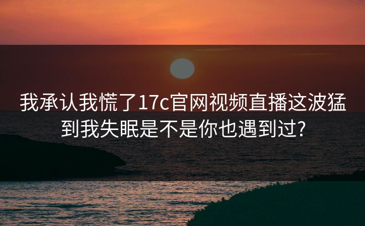 我承认我慌了17c官网视频直播这波猛到我失眠是不是你也遇到过?