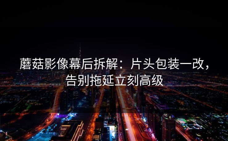 蘑菇影像幕后拆解:片头包装一改,告别拖延立刻高级 蘑菇影像幕后拆解:片头包装一改,告别拖延立刻高级
