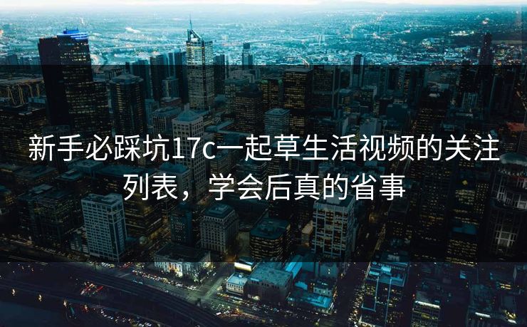 新手必踩坑17c一起草生活视频的关注列表,学会后真的省事 新手必踩坑17c一起草生活视频的关注列表,学会后真的省事