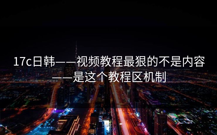 17c日韩——视频教程最狠的不是内容——是这个教程区机制 17c日韩——视频教程最狠的不是内容——是这个教程区机制