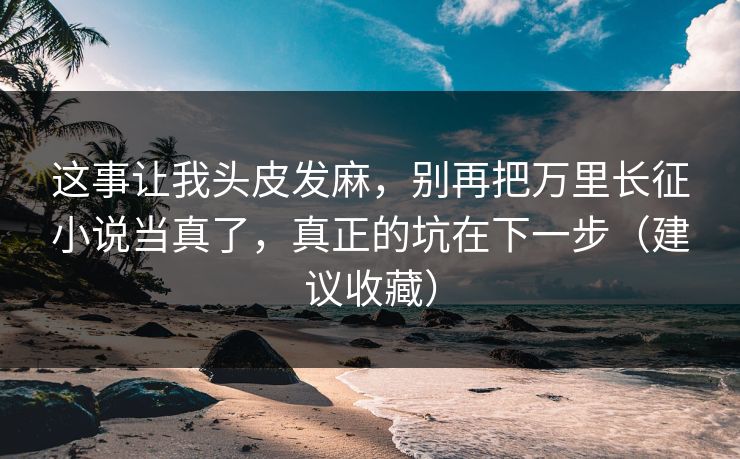 这事让我头皮发麻，别再把万里长征小说当真了，真正的坑在下一步（建议收藏）