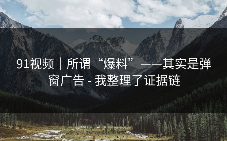 91视频｜所谓“爆料”——其实是弹窗广告 - 我整理了证据链