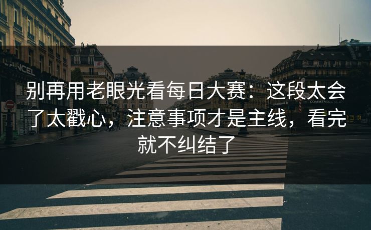 别再用老眼光看每日大赛:这段太会了太戳心,注意事项才是主线,看完就不纠结了 别再用老眼光看每日大赛:这段太会了太戳心,注意事项才是主线,看完就不纠结了