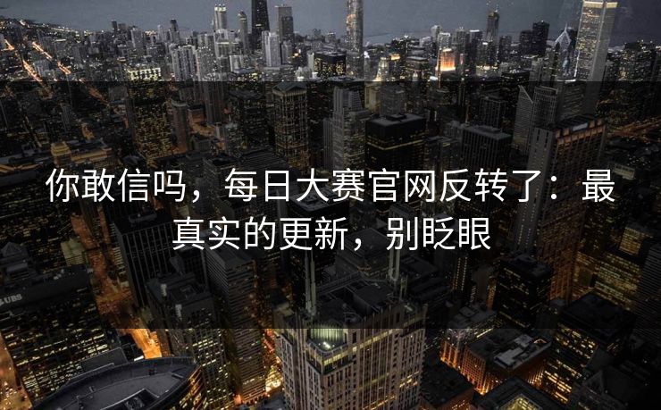 你敢信吗，每日大赛官网反转了：最真实的更新，别眨眼