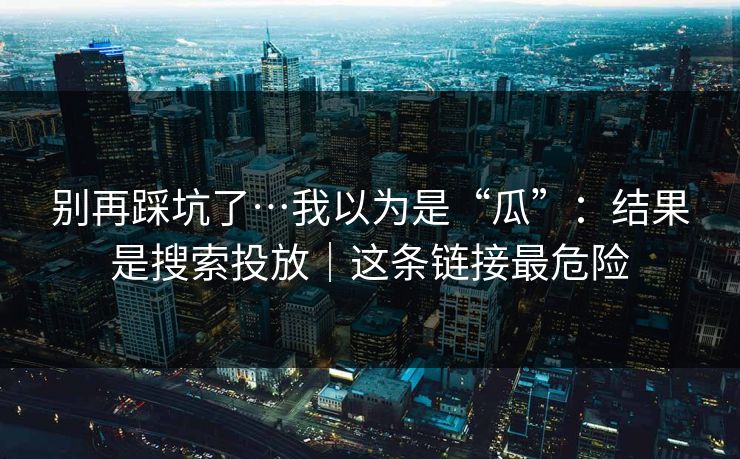 别再踩坑了…我以为是“瓜”:结果是搜索投放|这条链接最危险 别再踩坑了…我以为是“瓜”:结果是搜索投放|这条链接最危险
