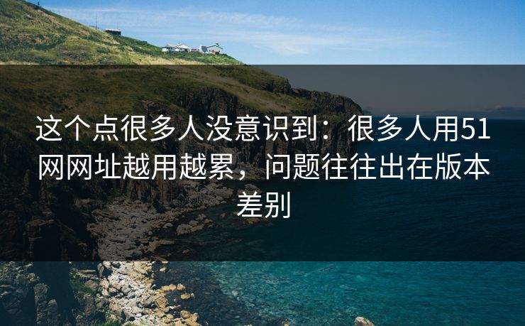 这个点很多人没意识到:很多人用51网网址越用越累,问题往往出在版本差别 这个点很多人没意识到:很多人用51网网址越用越累,问题往往出在版本差别
