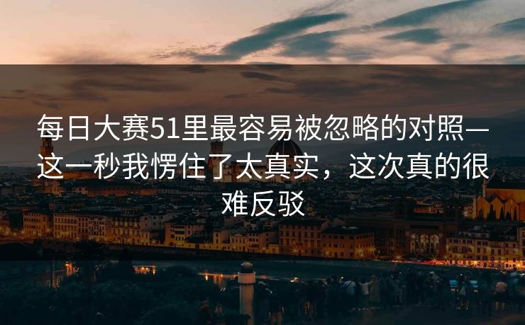 每日大赛51里最容易被忽略的对照—这一秒我愣住了太真实，这次真的很难反驳